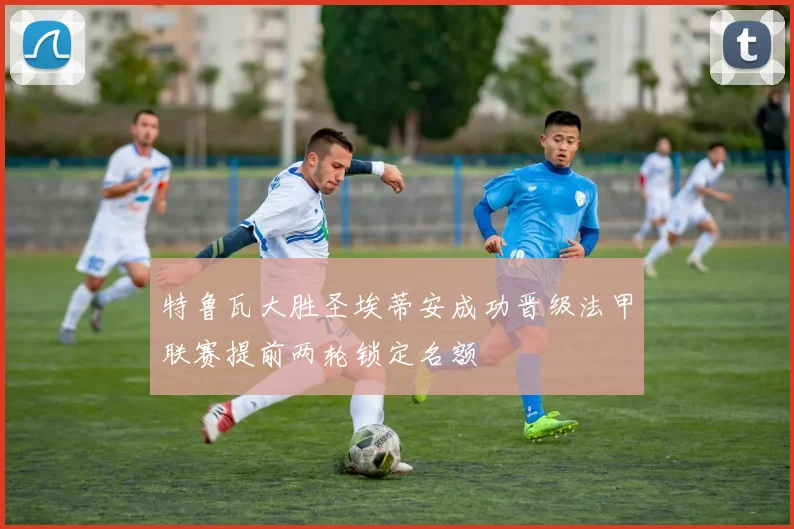特鲁瓦大胜圣埃蒂安成功晋级法甲联赛提前两轮锁定名额