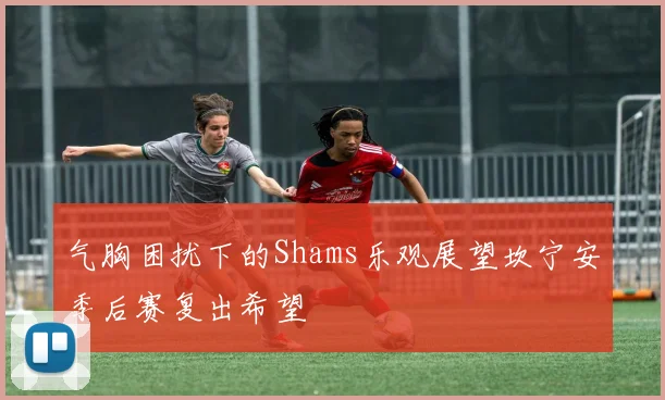 气胸困扰下的Shams乐观展望坎宁安季后赛复出希望