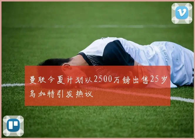 曼联今夏计划以2500万镑出售25岁乌加特引发热议