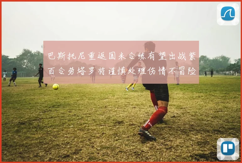 巴斯托尼重返国米合练有望出战紫百合劳塔罗将谨慎处理伤情不冒险