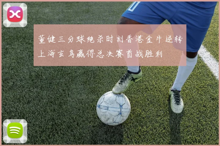 董健三分球绝杀时刻香港金牛逆转上海玄鸟赢得总决赛首战胜利