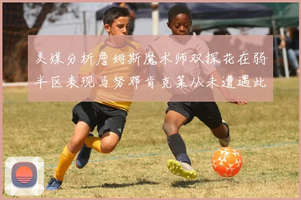 美媒分析詹姆斯魔术师双探花在弱半区表现马努邓肯克莱从未遭遇此情况