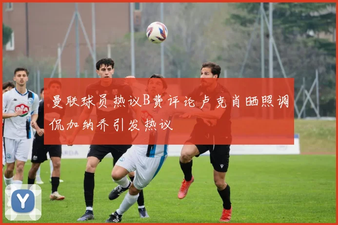 曼联球员热议B费评论卢克肖晒照调侃加纳乔引发热议