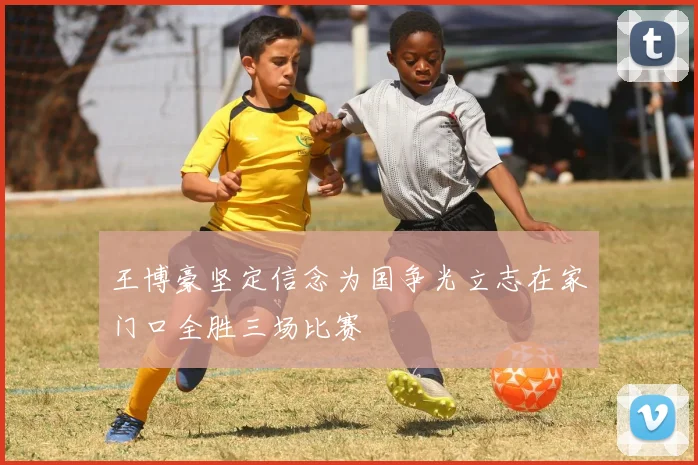 王博豪坚定信念为国争光立志在家门口全胜三场比赛
