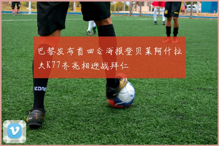 巴黎发布首回合海报登贝莱阿什拉夫K77齐亮相迎战拜仁