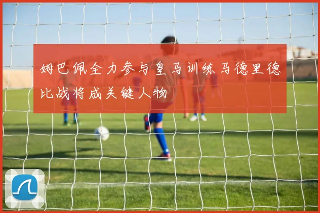 姆巴佩全力参与皇马训练马德里德比战将成关键人物