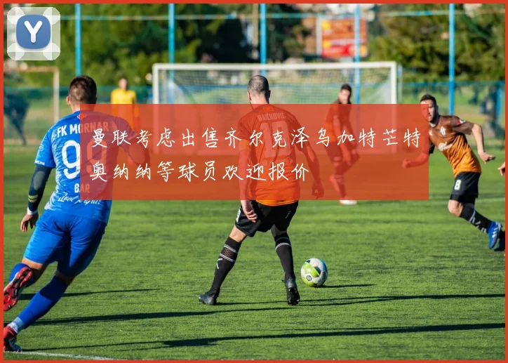 曼联考虑出售齐尔克泽乌加特芒特奥纳纳等球员欢迎报价