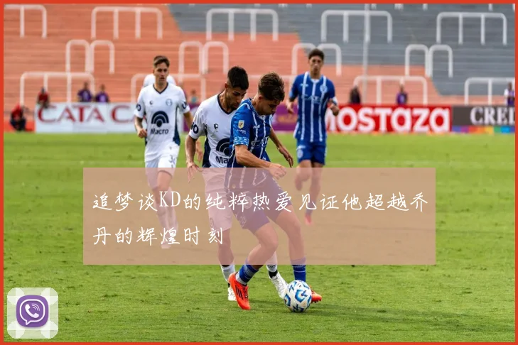 追梦谈KD的纯粹热爱见证他超越乔丹的辉煌时刻
