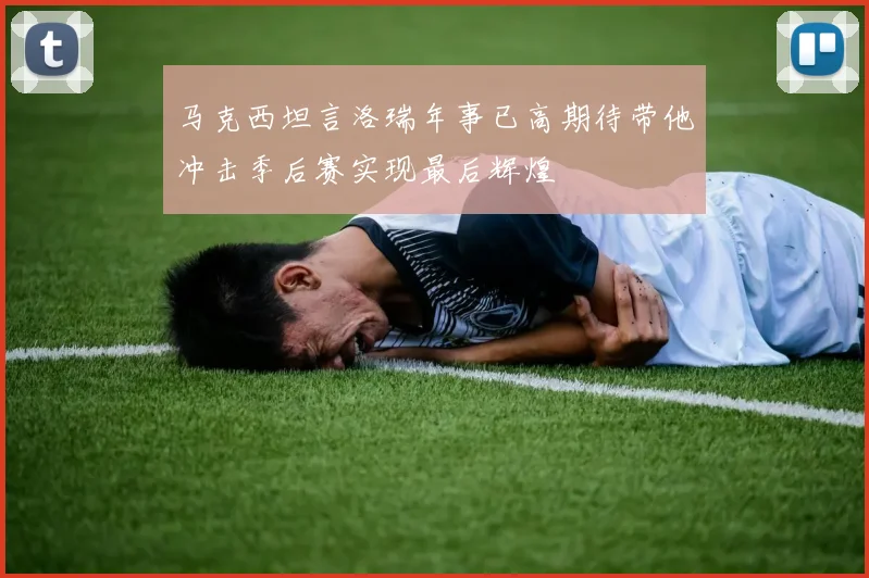 马克西坦言洛瑞年事已高期待带他冲击季后赛实现最后辉煌
