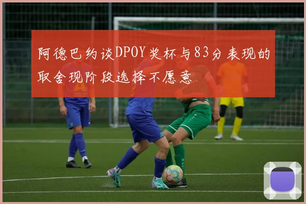 阿德巴约谈DPOY奖杯与83分表现的取舍现阶段选择不愿意