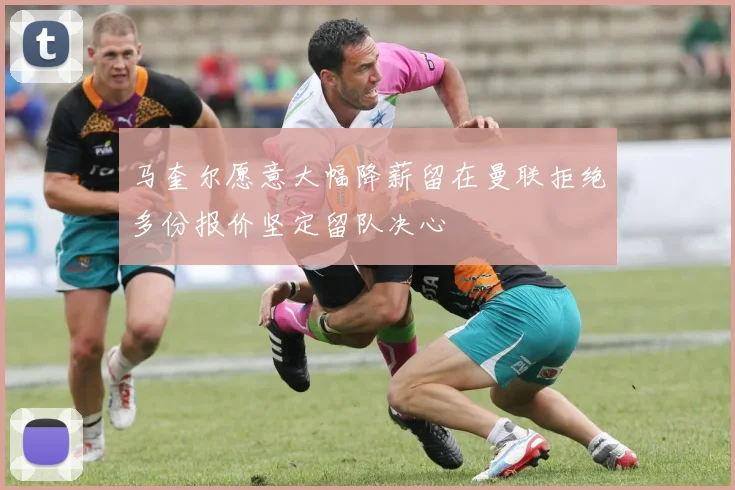 马奎尔愿意大幅降薪留在曼联拒绝多份报价坚定留队决心