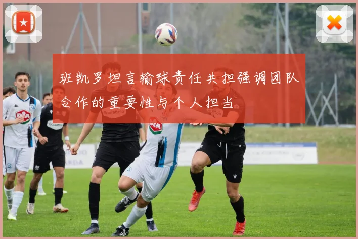 班凯罗坦言输球责任共担强调团队合作的重要性与个人担当