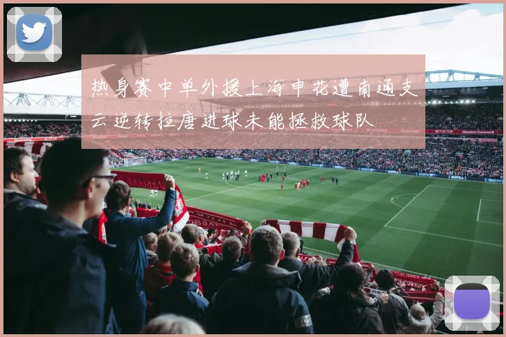 热身赛中单外援上海申花遭南通支云逆转拉唐进球未能拯救球队